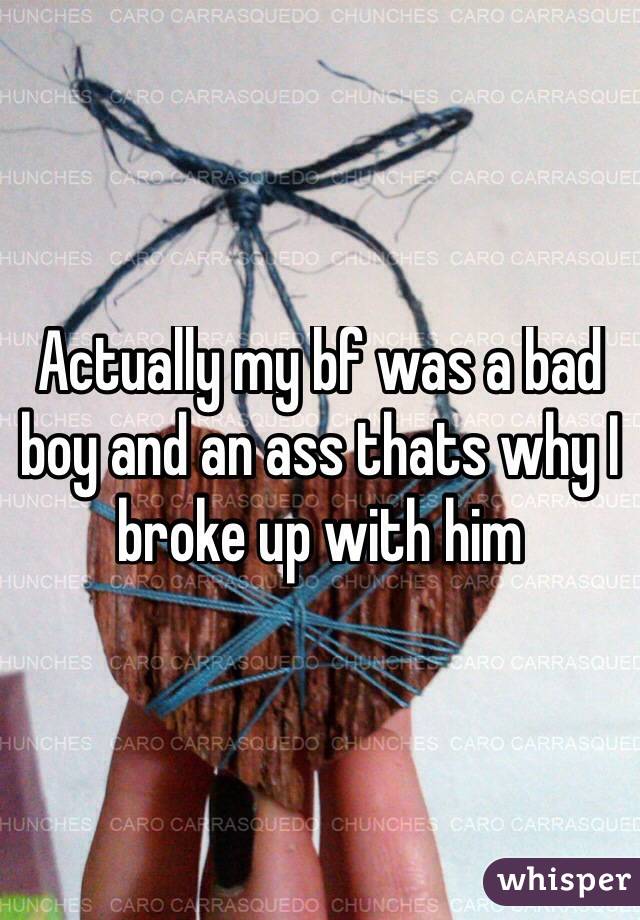 Actually my bf was a bad boy and an ass thats why I broke up with him
