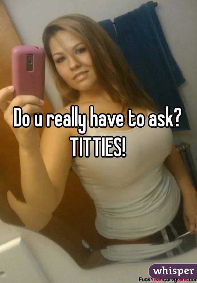 Do u really have to ask?
TITTIES!