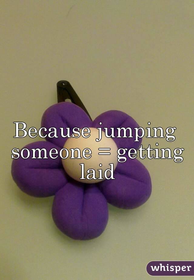 Because jumping someone = getting laid