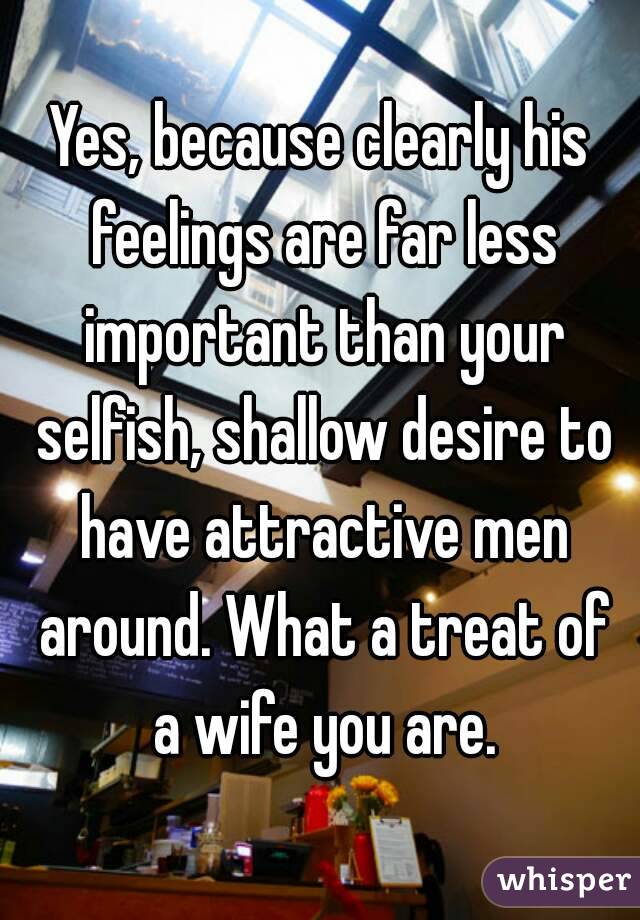 Yes, because clearly his feelings are far less important than your selfish, shallow desire to have attractive men around. What a treat of a wife you are.