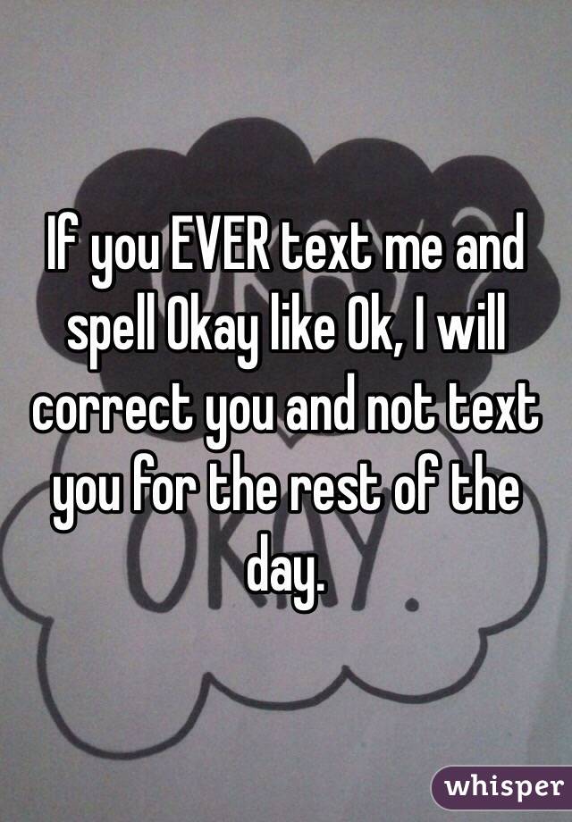 If you EVER text me and spell Okay like Ok, I will correct you and not text you for the rest of the day.
