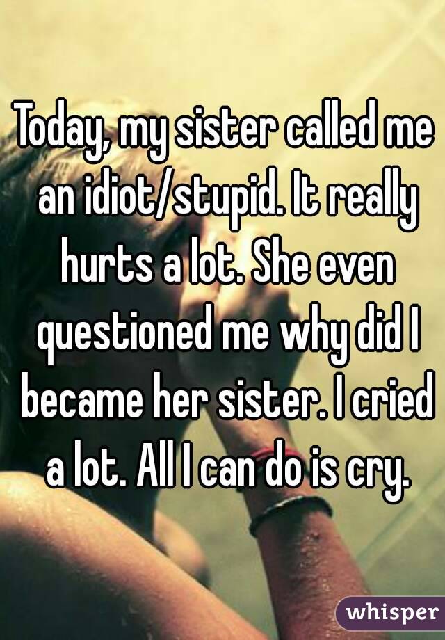 Today, my sister called me an idiot/stupid. It really hurts a lot. She even questioned me why did I became her sister. I cried a lot. All I can do is cry.
