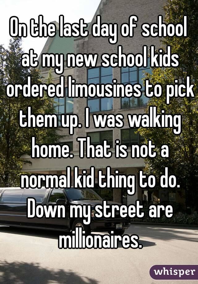 On the last day of school at my new school kids ordered limousines to pick them up. I was walking home. That is not a normal kid thing to do. Down my street are millionaires.