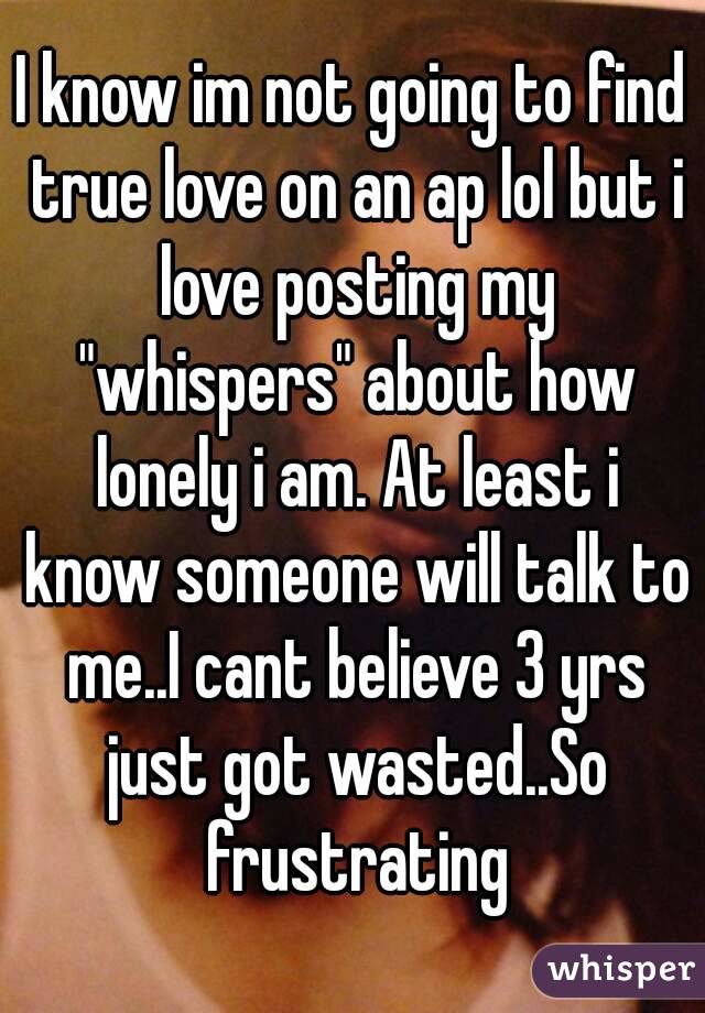 I know im not going to find true love on an ap lol but i love posting my "whispers" about how lonely i am. At least i know someone will talk to me..I cant believe 3 yrs just got wasted..So frustrating