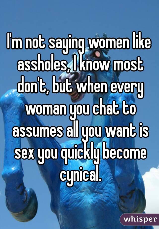 I'm not saying women like assholes, I know most don't, but when every woman you chat to assumes all you want is sex you quickly become cynical.