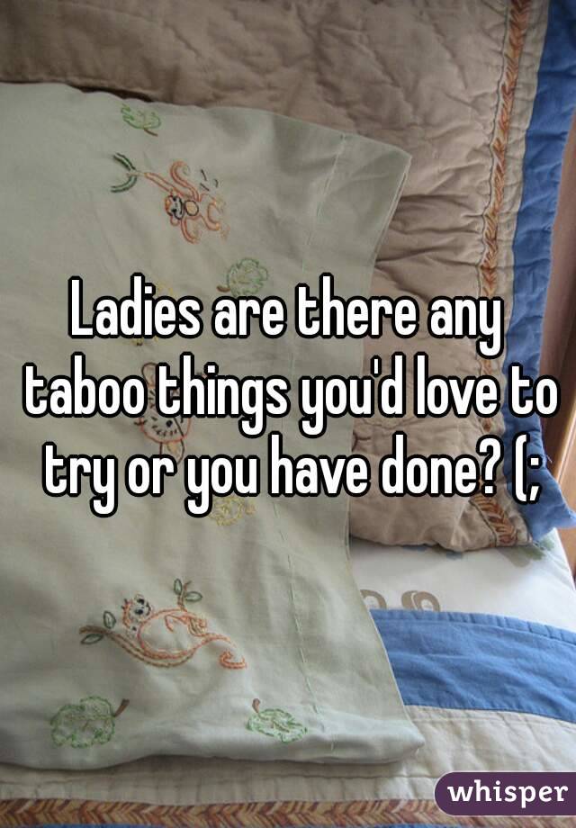 Ladies are there any taboo things you'd love to try or you have done? (;