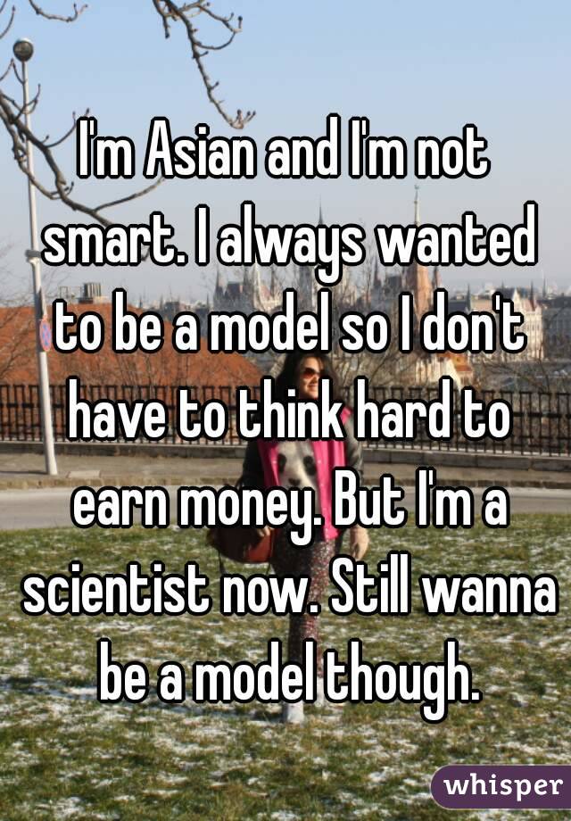 I'm Asian and I'm not smart. I always wanted to be a model so I don't have to think hard to earn money. But I'm a scientist now. Still wanna be a model though.