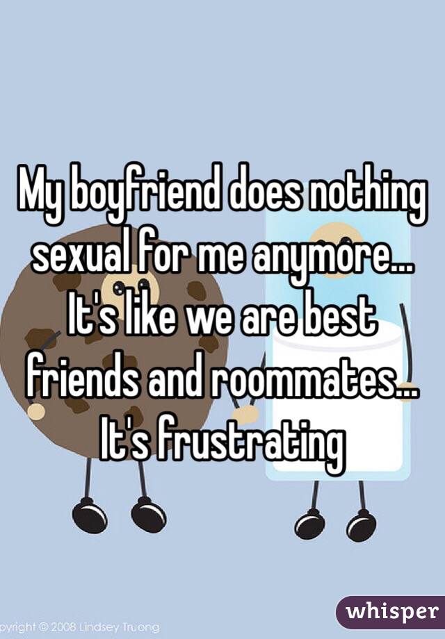 My boyfriend does nothing sexual for me anymore... It's like we are best friends and roommates... It's frustrating 