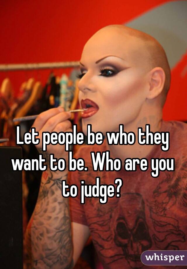 Let people be who they want to be. Who are you to judge?