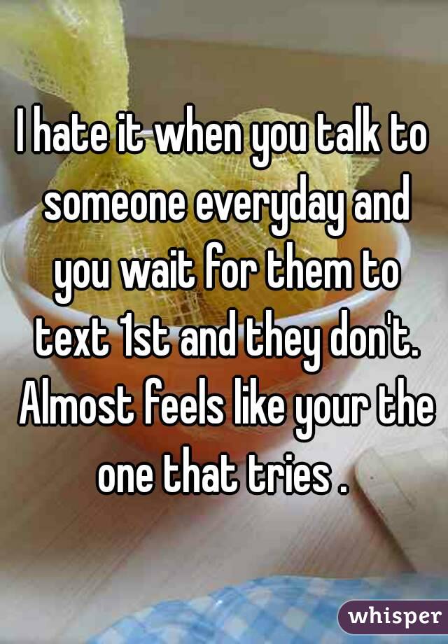 I hate it when you talk to someone everyday and you wait for them to text 1st and they don't. Almost feels like your the one that tries . 