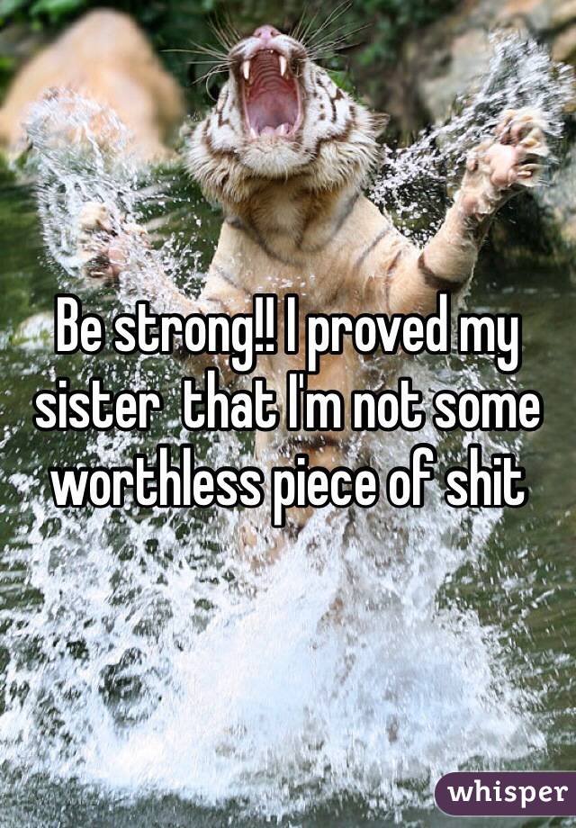 Be strong!! I proved my sister  that I'm not some worthless piece of shit