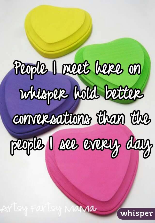 People I meet here on whisper hold better conversations than the people I see every day
