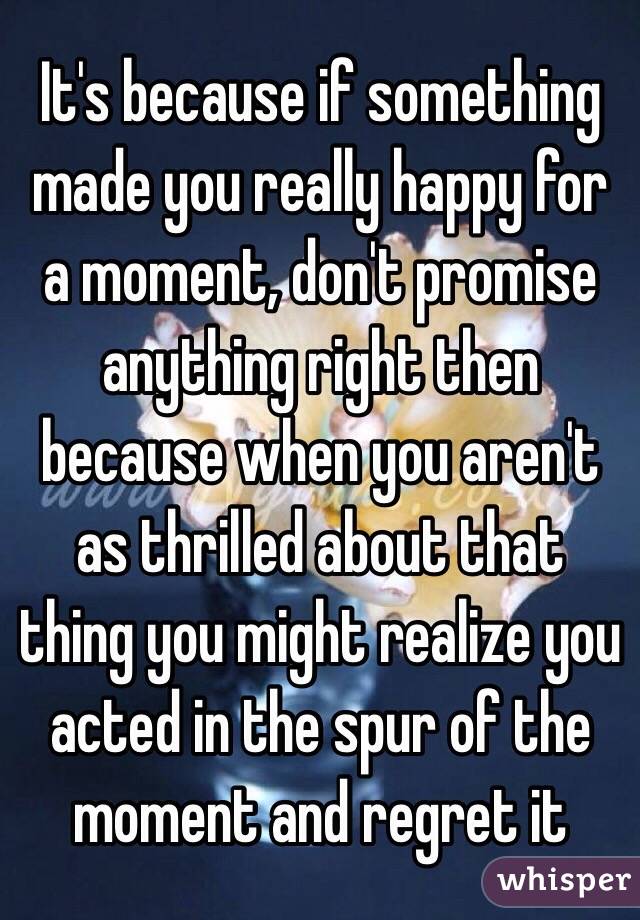 It's because if something made you really happy for a moment, don't promise anything right then because when you aren't as thrilled about that thing you might realize you acted in the spur of the moment and regret it 