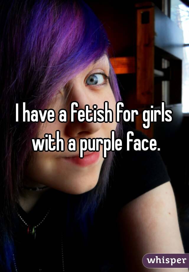 I have a fetish for girls with a purple face.