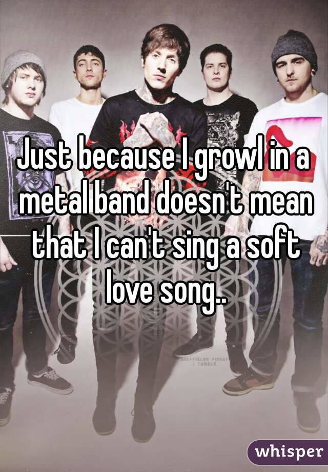 Just because I growl in a metal band doesn't mean that I can't sing a soft love song..