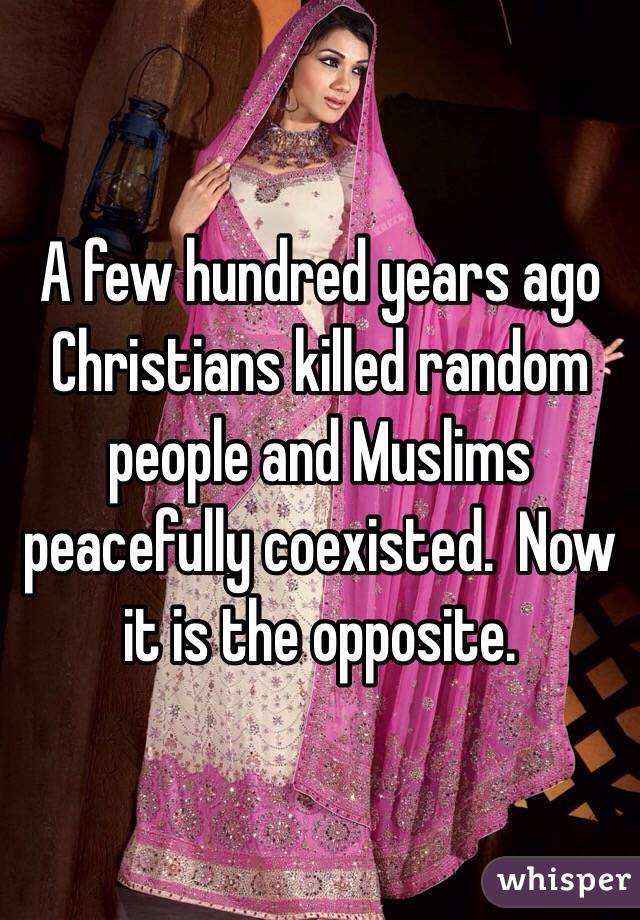 A few hundred years ago Christians killed random people and Muslims peacefully coexisted.  Now it is the opposite.  