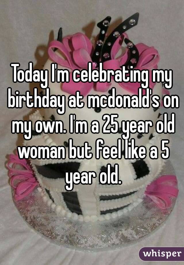 Today I'm celebrating my birthday at mcdonald's on my own. I'm a 25 year old woman but feel like a 5 year old.