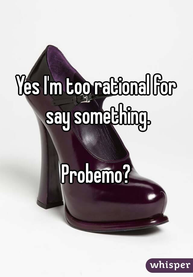 Yes I'm too rational for say something.

Probemo?