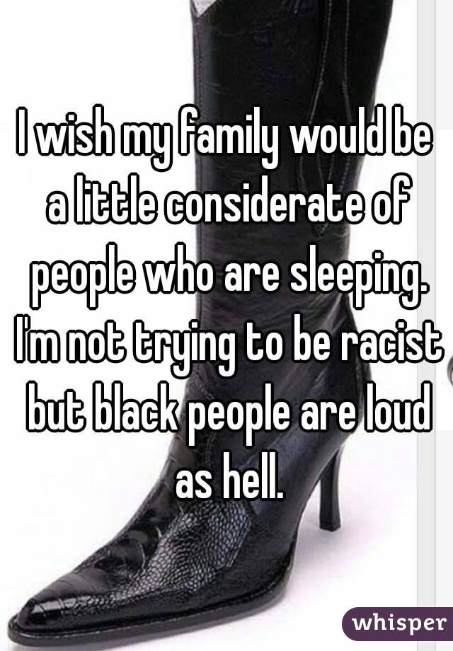 I wish my family would be a little considerate of people who are sleeping. I'm not trying to be racist but black people are loud as hell.