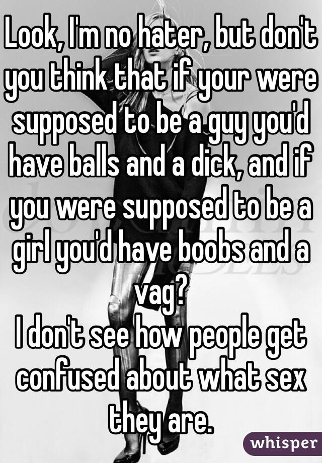 Look, I'm no hater, but don't you think that if your were supposed to be a guy you'd have balls and a dick, and if you were supposed to be a girl you'd have boobs and a vag? 
I don't see how people get confused about what sex they are. 