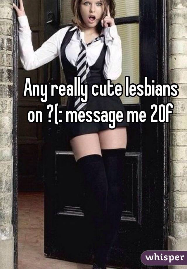 Any really cute lesbians on ?(: message me 20f
