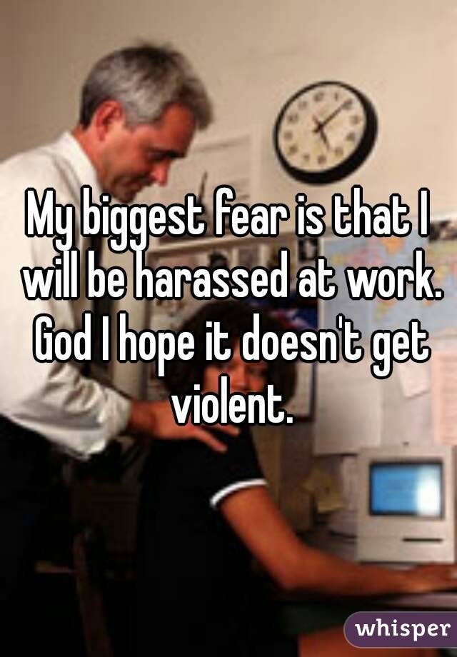 My biggest fear is that I will be harassed at work. God I hope it doesn't get violent.
