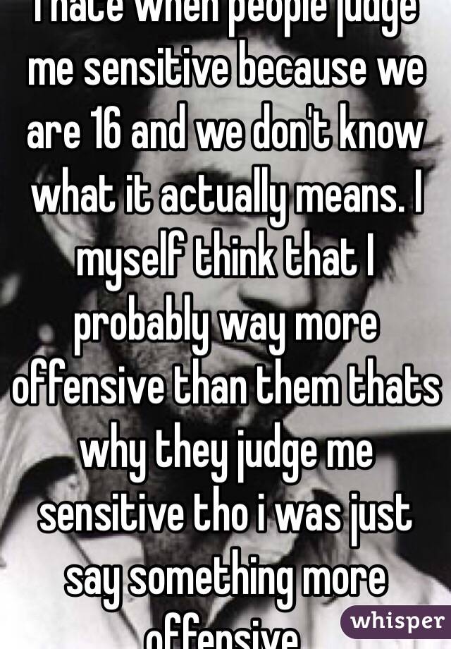 I hate when people judge me sensitive because we are 16 and we don't know what it actually means. I myself think that I probably way more offensive than them thats why they judge me sensitive tho i was just say something more offensive.