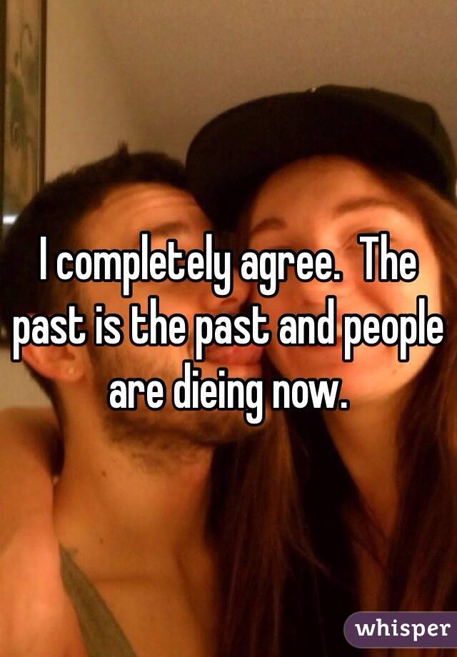 I completely agree.  The past is the past and people are dieing now.