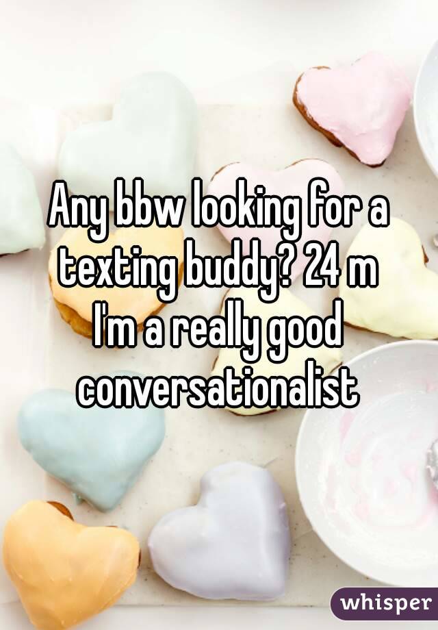 Any bbw looking for a texting buddy? 24 m 
I'm a really good conversationalist 