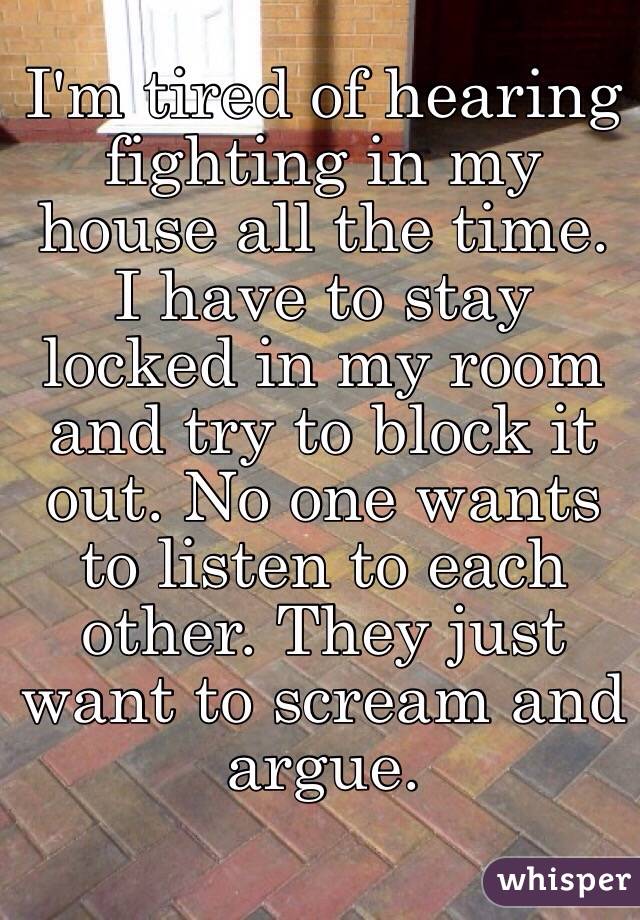 I'm tired of hearing fighting in my house all the time. I have to stay locked in my room and try to block it out. No one wants to listen to each other. They just want to scream and argue. 
