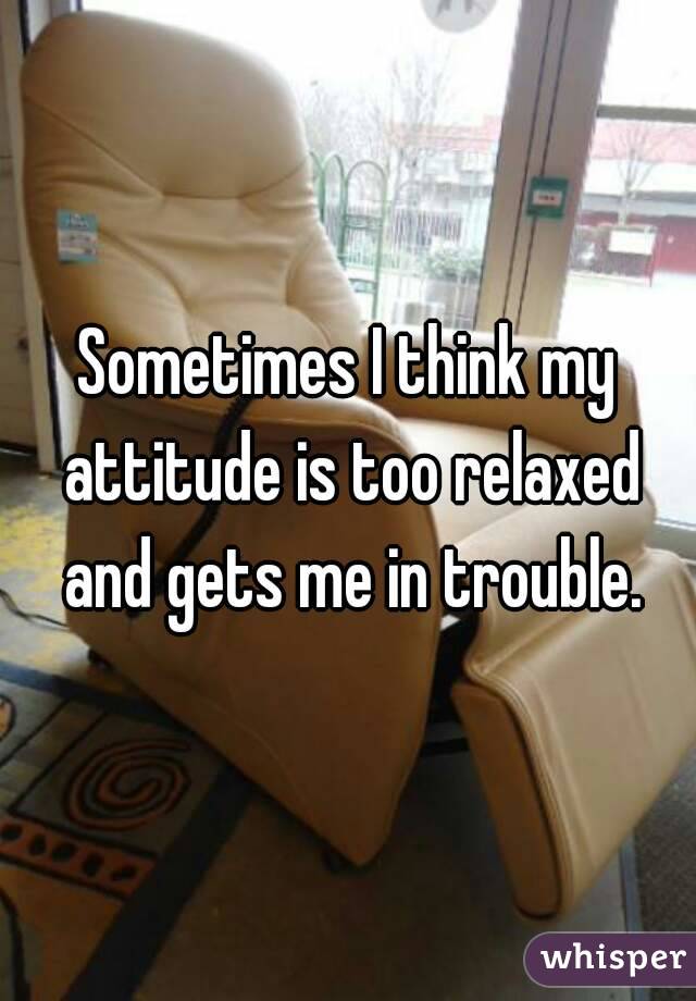 Sometimes I think my attitude is too relaxed and gets me in trouble.