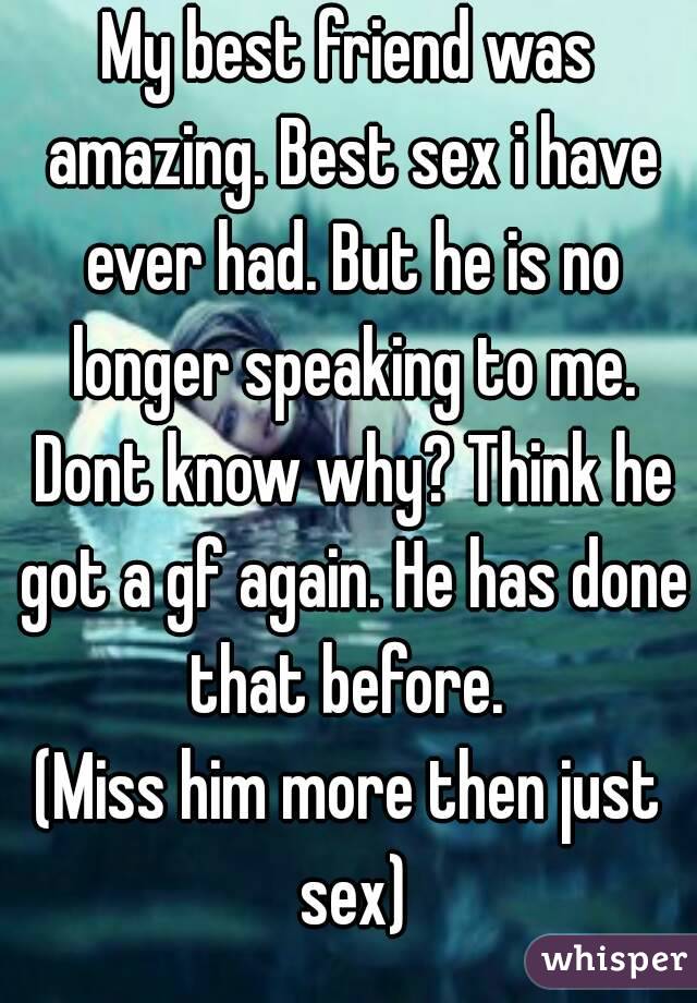 My best friend was amazing. Best sex i have ever had. But he is no longer speaking to me. Dont know why? Think he got a gf again. He has done that before. 
(Miss him more then just sex)