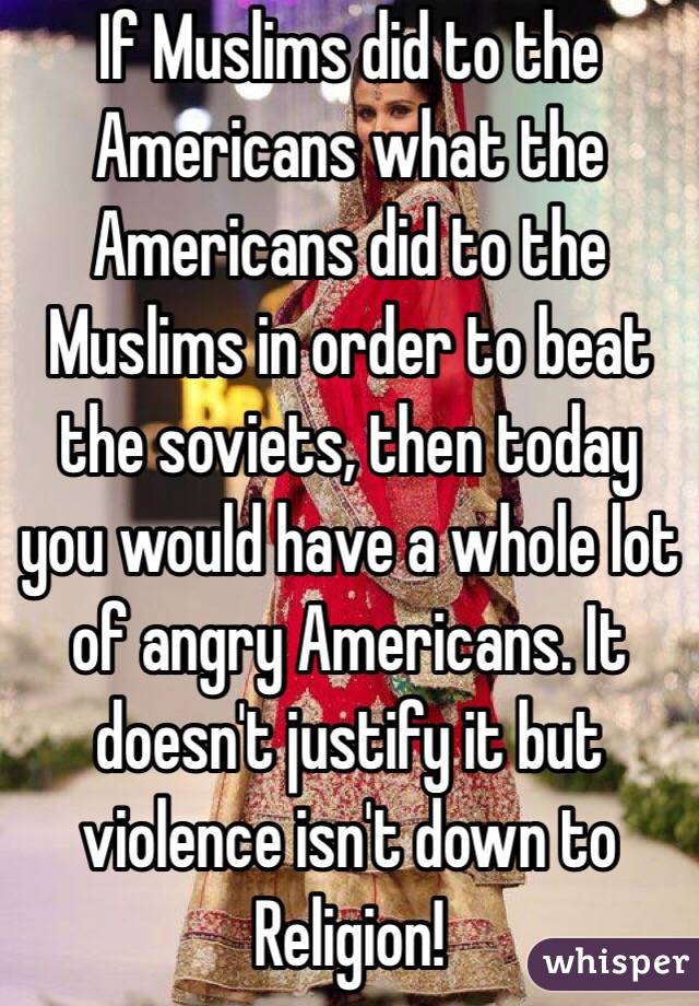 If Muslims did to the Americans what the Americans did to the Muslims in order to beat the soviets, then today you would have a whole lot of angry Americans. It doesn't justify it but violence isn't down to Religion!
