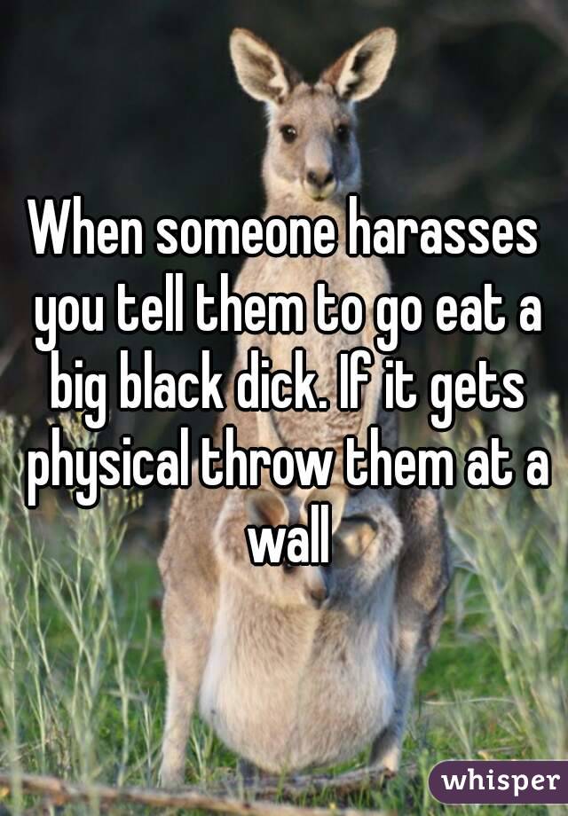 When someone harasses you tell them to go eat a big black dick. If it gets physical throw them at a wall