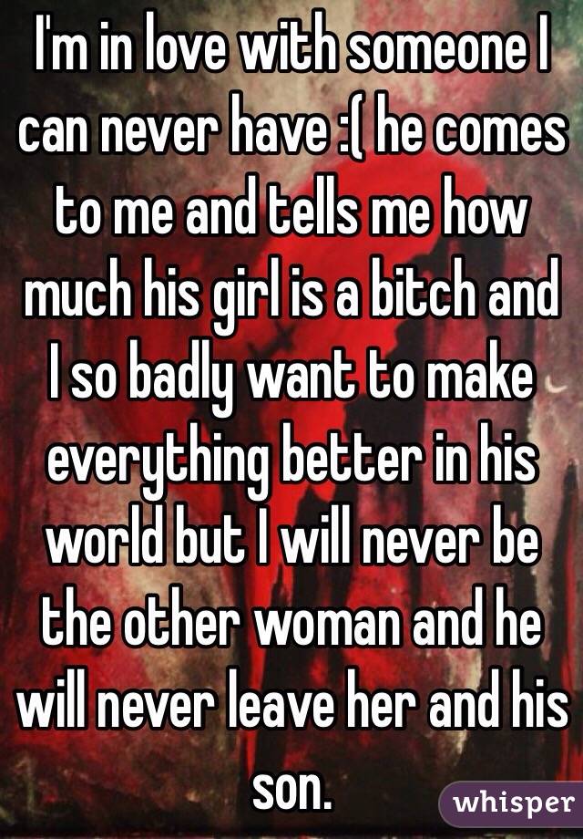 I'm in love with someone I can never have :( he comes to me and tells me how much his girl is a bitch and I so badly want to make everything better in his world but I will never be the other woman and he will never leave her and his son.