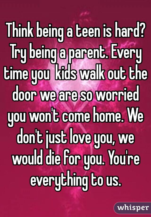Think being a teen is hard? Try being a parent. Every time you  kids walk out the door we are so worried you won't come home. We don't just love you, we would die for you. You're everything to us.