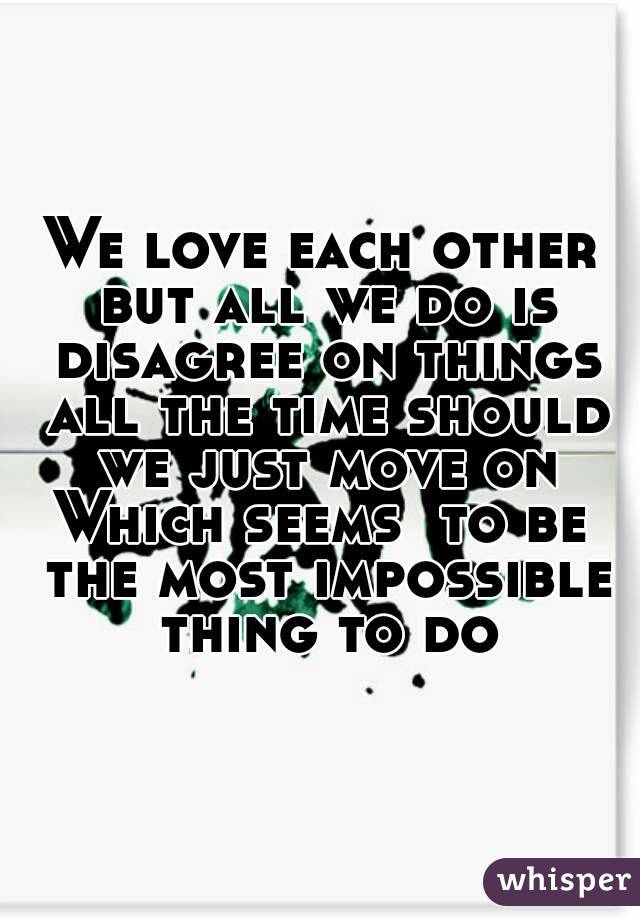 We love each other but all we do is disagree on things all the time should we just move on
Which seems  to be the most impossible thing to do