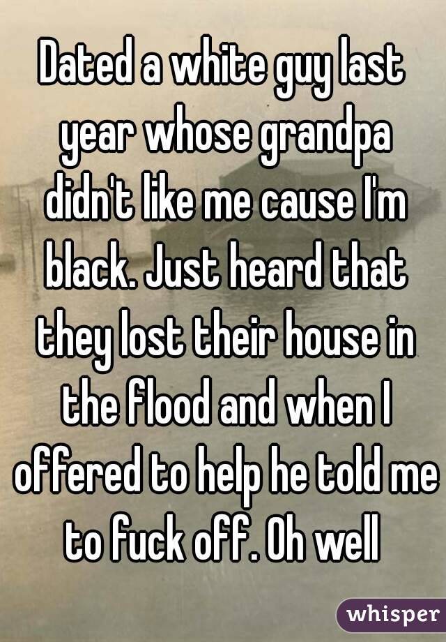 Dated a white guy last year whose grandpa didn't like me cause I'm black. Just heard that they lost their house in the flood and when I offered to help he told me to fuck off. Oh well 