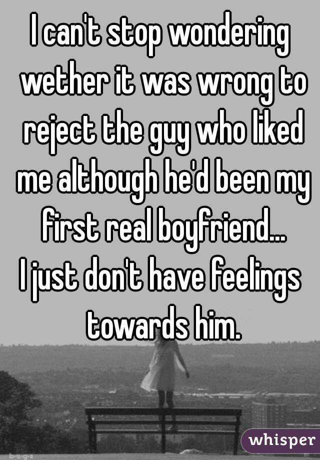 I can't stop wondering wether it was wrong to reject the guy who liked me although he'd been my first real boyfriend...
I just don't have feelings towards him.
