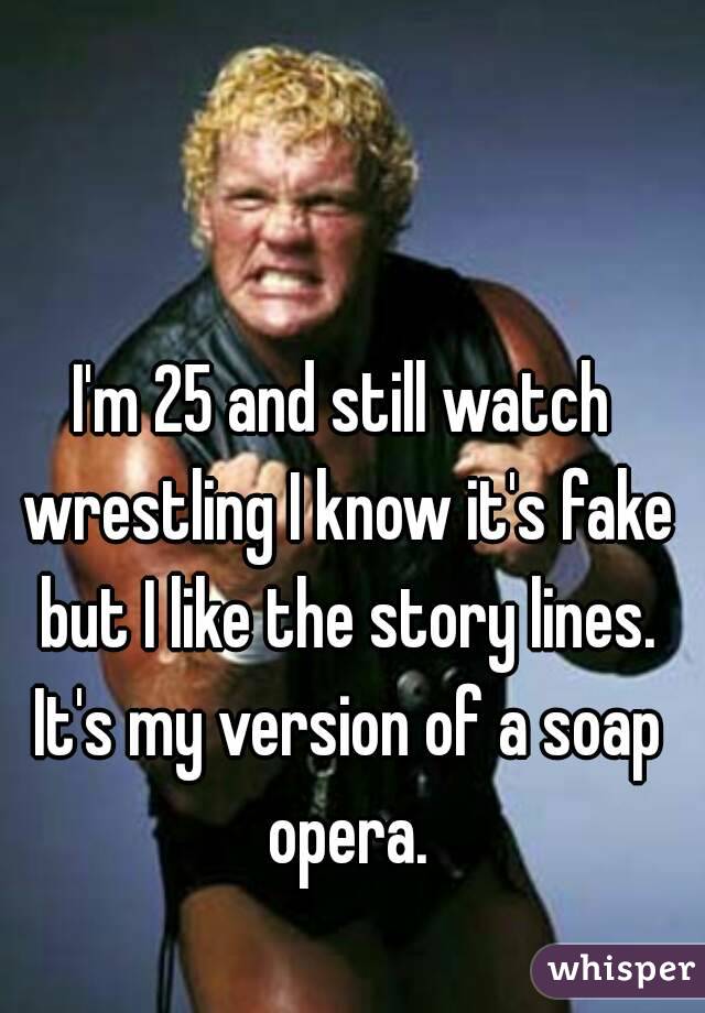 I'm 25 and still watch wrestling I know it's fake but I like the story lines. It's my version of a soap opera.
