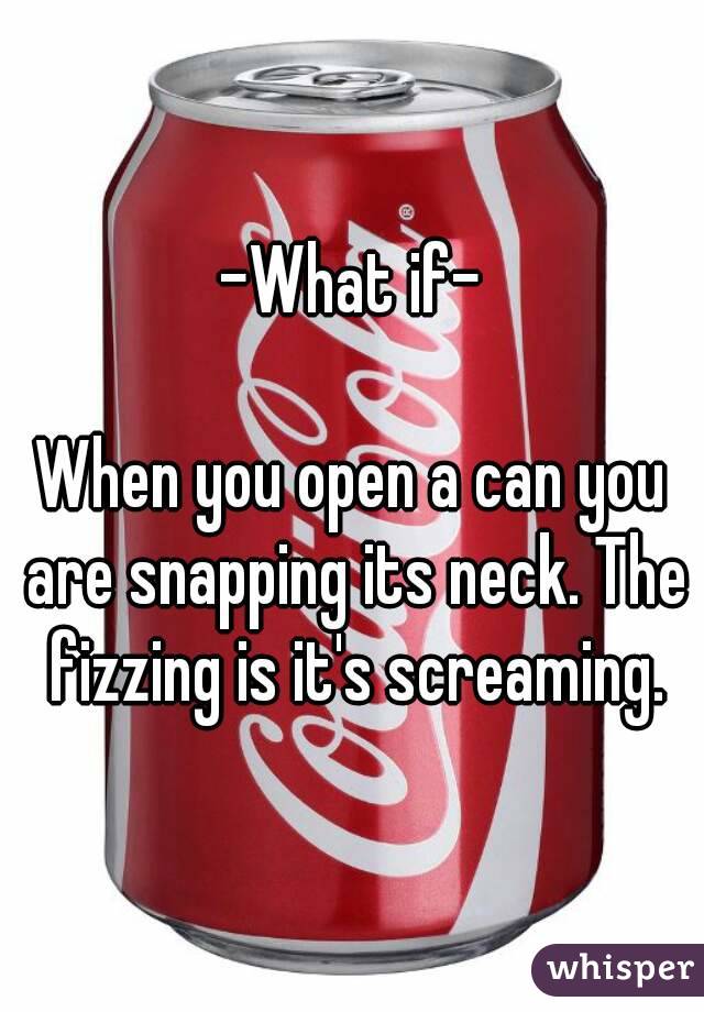 -What if-

When you open a can you are snapping its neck. The fizzing is it's screaming.