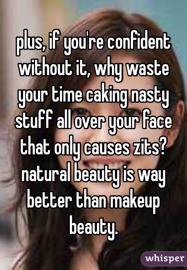 plus, if you're confident without it, why waste your time caking nasty stuff all over your face that only causes zits? natural beauty is way better than makeup beauty. 