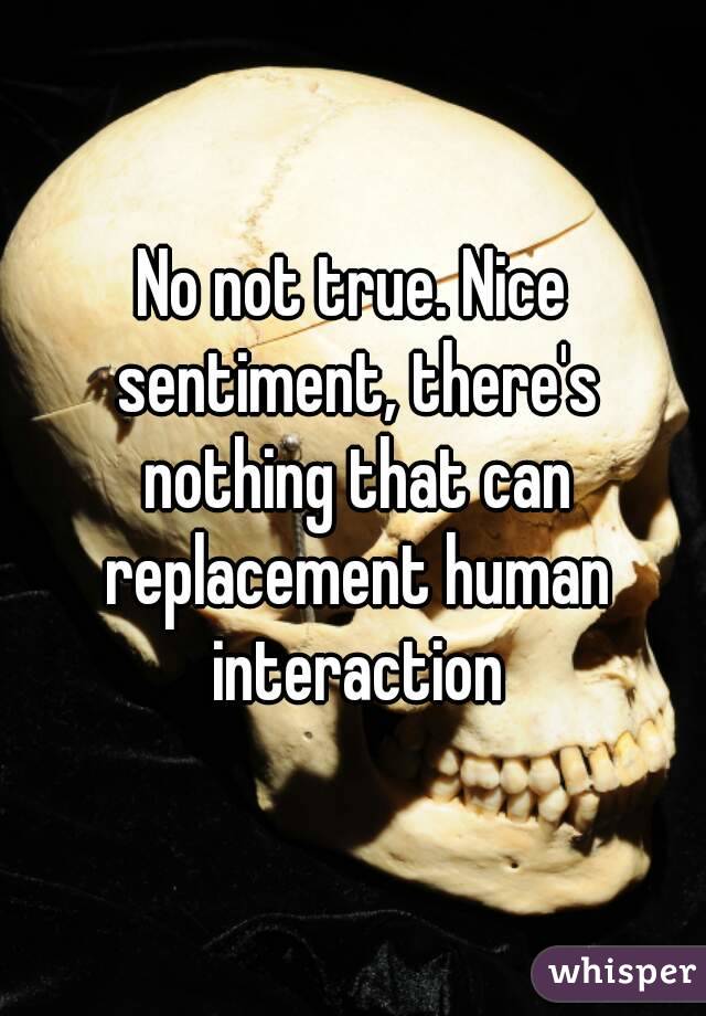 No not true. Nice sentiment, there's nothing that can replacement human interaction