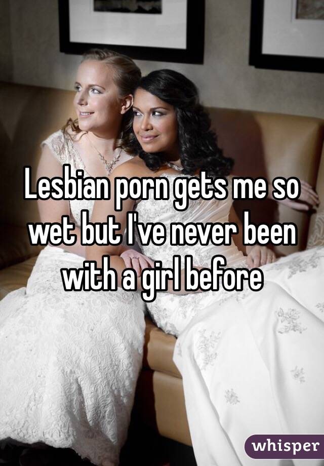 Lesbian porn gets me so wet but I've never been with a girl before 