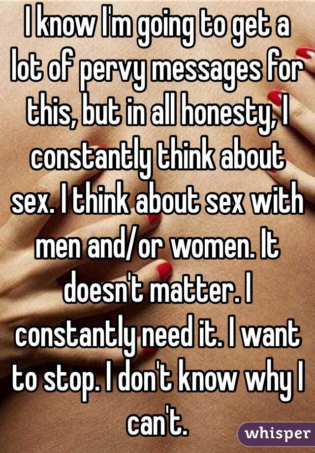  I know I'm going to get a lot of pervy messages for this, but in all honesty, I constantly think about sex. I think about sex with men and/or women. It doesn't matter. I constantly need it. I want to stop. I don't know why I can't. 