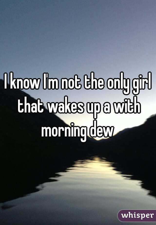I know I'm not the only girl that wakes up a with morning dew 