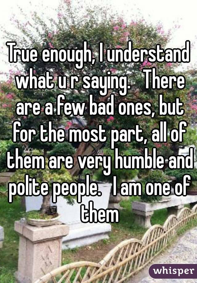 True enough, I understand what u r saying.   There are a few bad ones, but for the most part, all of them are very humble and polite people.   I am one of them