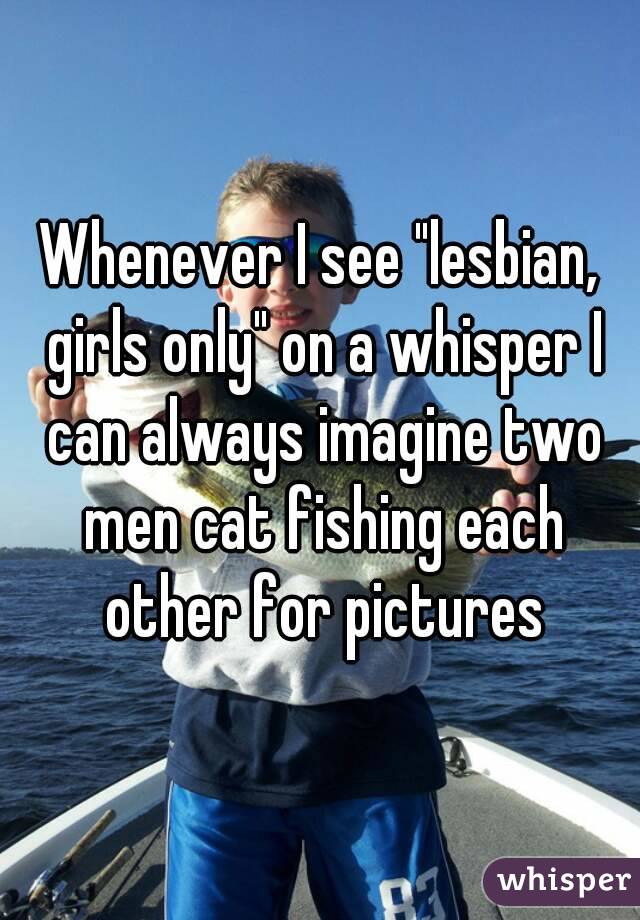 Whenever I see "lesbian, girls only" on a whisper I can always imagine two men cat fishing each other for pictures