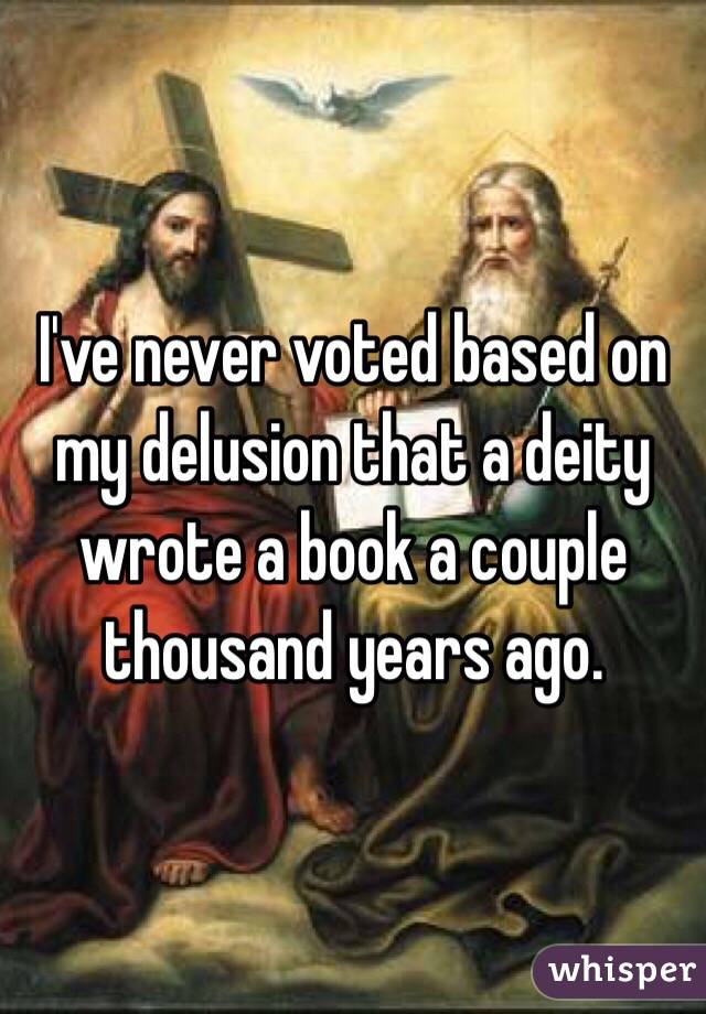 I've never voted based on my delusion that a deity wrote a book a couple thousand years ago.