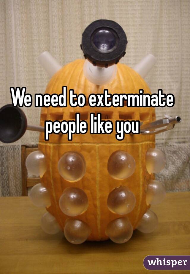We need to exterminate people like you 